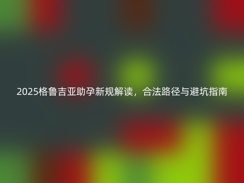 2025格鲁吉亚助孕新规解读，合法路径与避坑指南