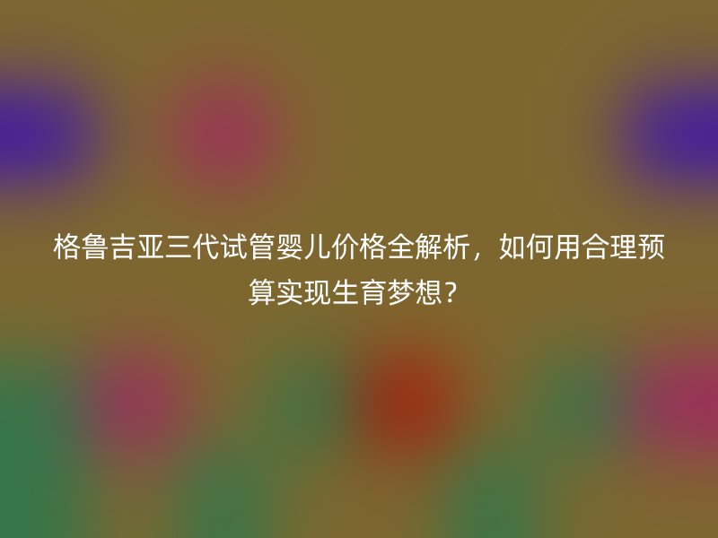 格鲁吉亚三代试管婴儿价格全解析，如何用合理预算实现生育梦想？