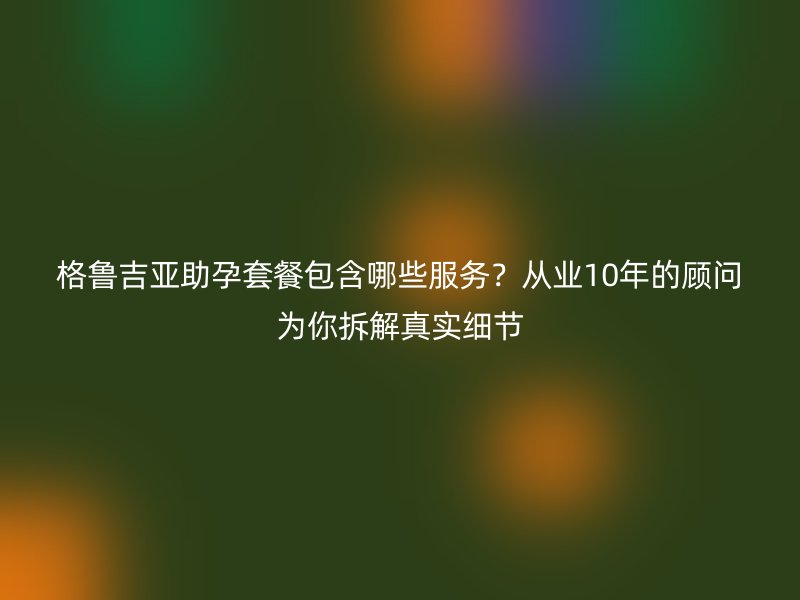 格鲁吉亚助孕套餐包含哪些服务？从业10年的顾问为你拆解真实细节