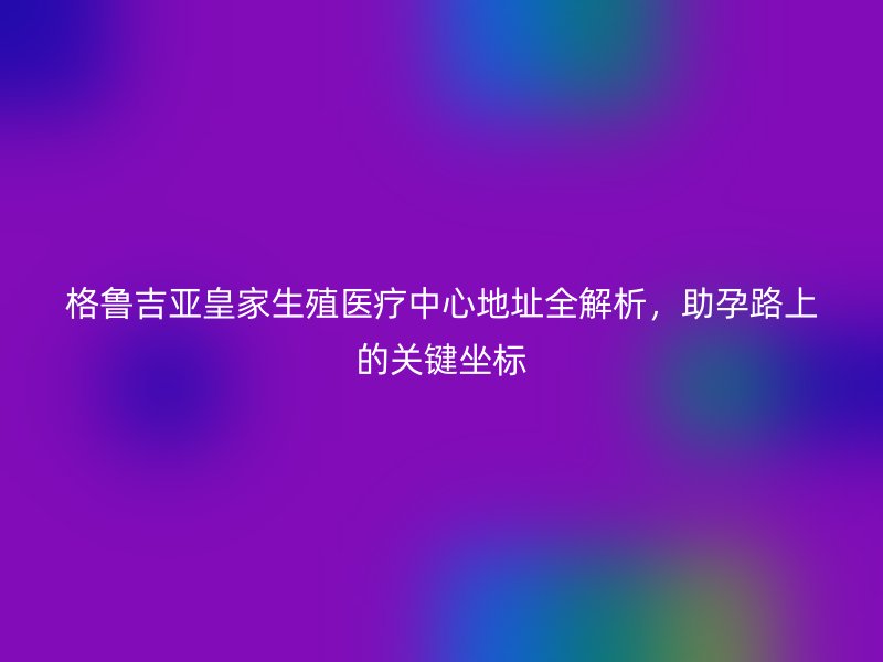 格鲁吉亚皇家生殖医疗中心地址全解析，助孕路上的关键坐标