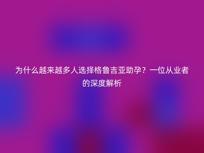 为什么越来越多人选择格鲁吉亚助孕？一位从业者的深度解析