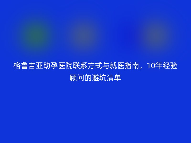 格鲁吉亚助孕医院联系方式与就医指南，10年经验顾问的避坑清单