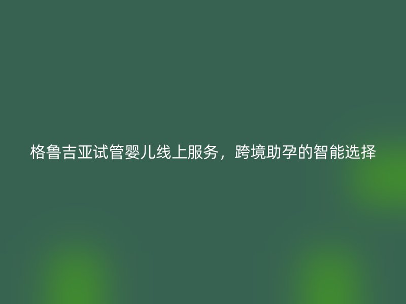 格鲁吉亚试管婴儿线上服务，跨境助孕的智能选择