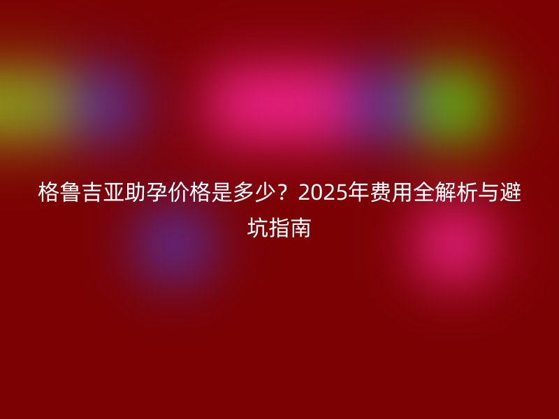 格鲁吉亚助孕价格是多少？2025年费用全解析与避坑指南