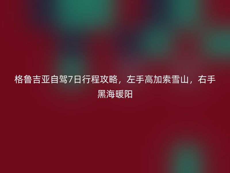 格鲁吉亚自驾7日行程攻略，左手高加索雪山，右手黑海暖阳