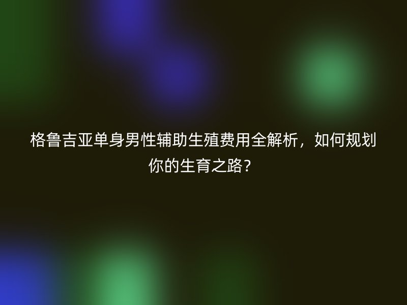 格鲁吉亚单身男性辅助生殖费用全解析，如何规划你的生育之路？