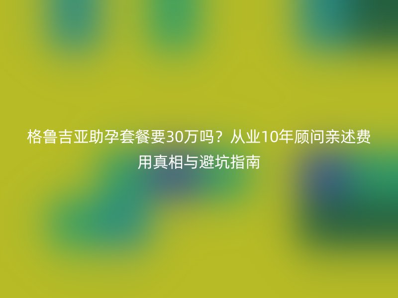 格鲁吉亚助孕套餐要30万吗？从业10年顾问亲述费用真相与避坑指南
