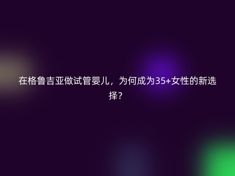 在格鲁吉亚做试管婴儿，为何成为35+女性的新选择？