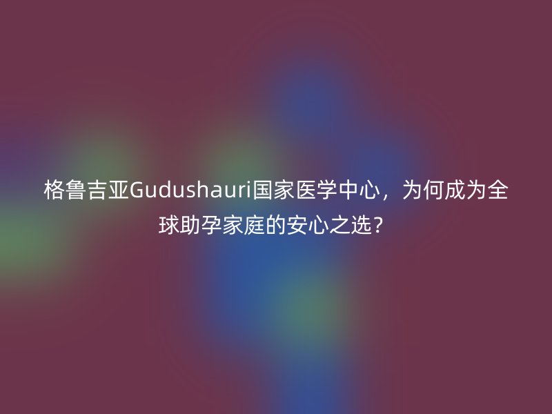 格鲁吉亚Gudushauri国家医学中心，为何成为全球助孕家庭的安心之选？