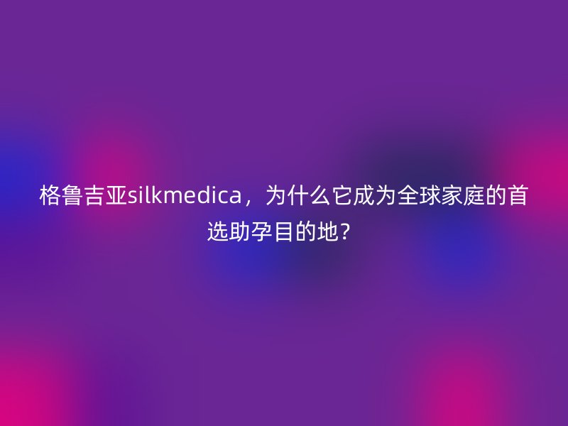 格鲁吉亚silkmedica，为什么它成为全球家庭的首选助孕目的地？