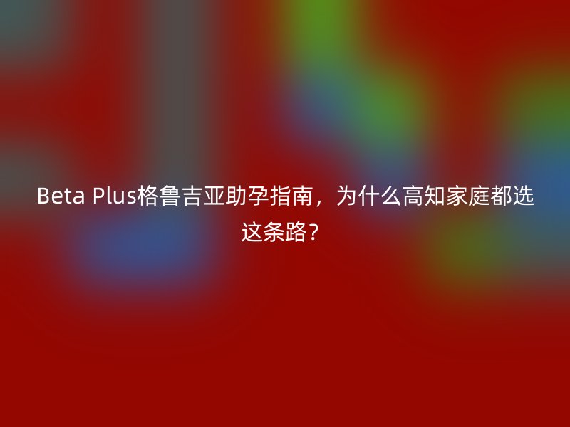 Beta Plus格鲁吉亚助孕指南，为什么高知家庭都选这条路？