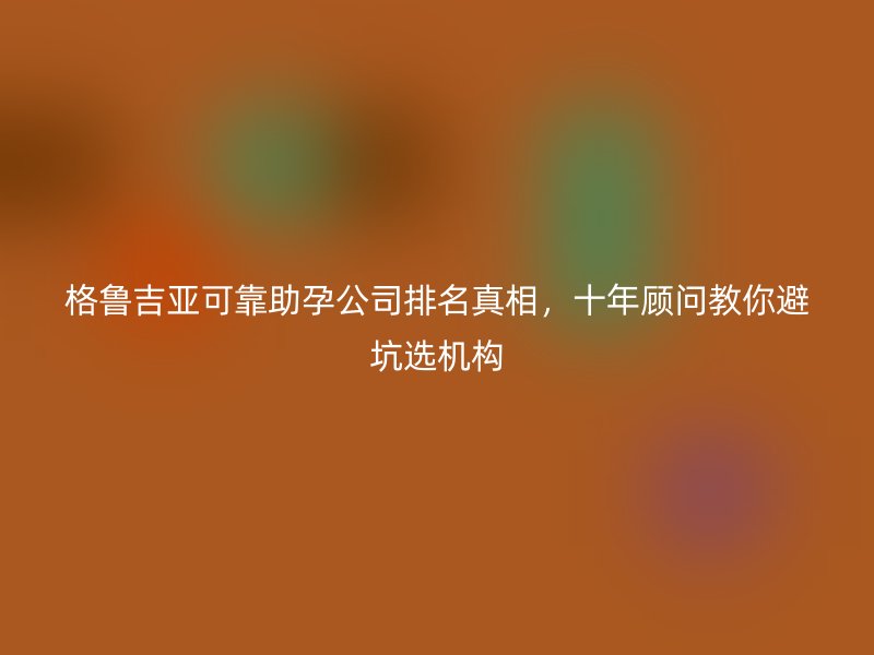格鲁吉亚可靠助孕公司排名真相，十年顾问教你避坑选机构
