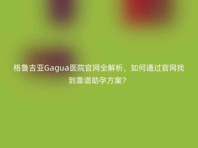 格鲁吉亚Gagua医院官网全解析，如何通过官网找到靠谱助孕方案？