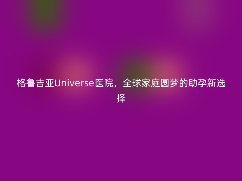 格鲁吉亚Universe医院，全球家庭圆梦的助孕新选择
