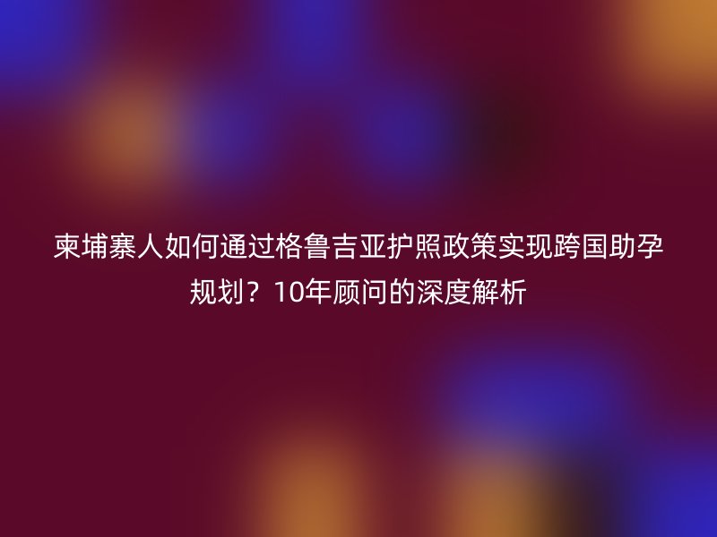 柬埔寨人如何通过格鲁吉亚护照政策实现跨国助孕规划？10年顾问的深度解析