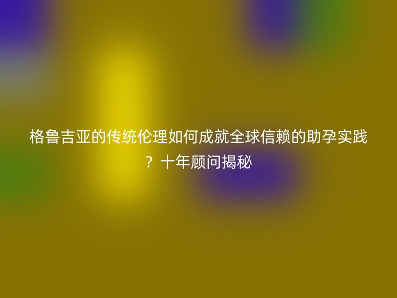 格鲁吉亚的传统伦理如何成就全球信赖的助孕实践？十年顾问揭秘