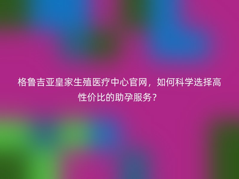 格鲁吉亚皇家生殖医疗中心官网，如何科学选择高性价比的助孕服务？