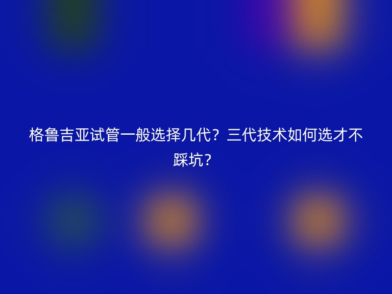 格鲁吉亚试管一般选择几代？三代技术如何选才不踩坑？