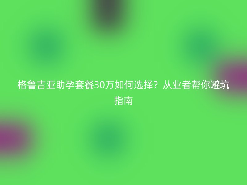 格鲁吉亚助孕套餐30万如何选择？从业者帮你避坑指南