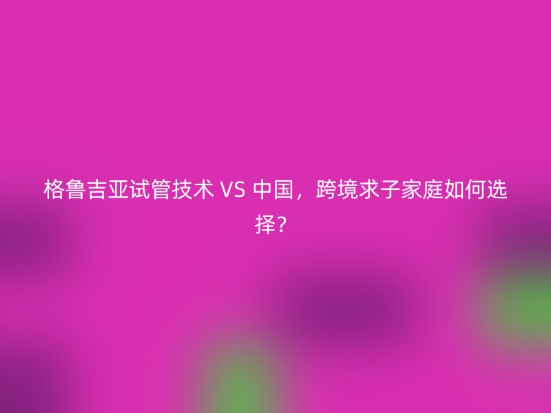 格鲁吉亚试管技术 VS 中国，跨境求子家庭如何选择？