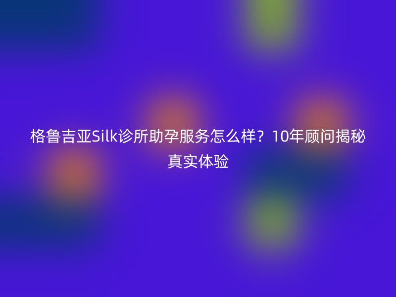 格鲁吉亚Silk诊所助孕服务怎么样？10年顾问揭秘真实体验
