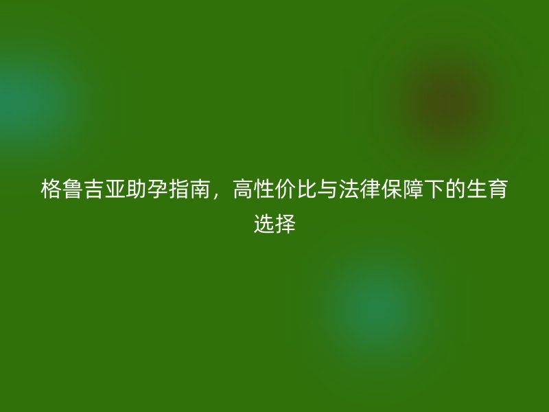 格鲁吉亚助孕指南，高性价比与法律保障下的生育选择