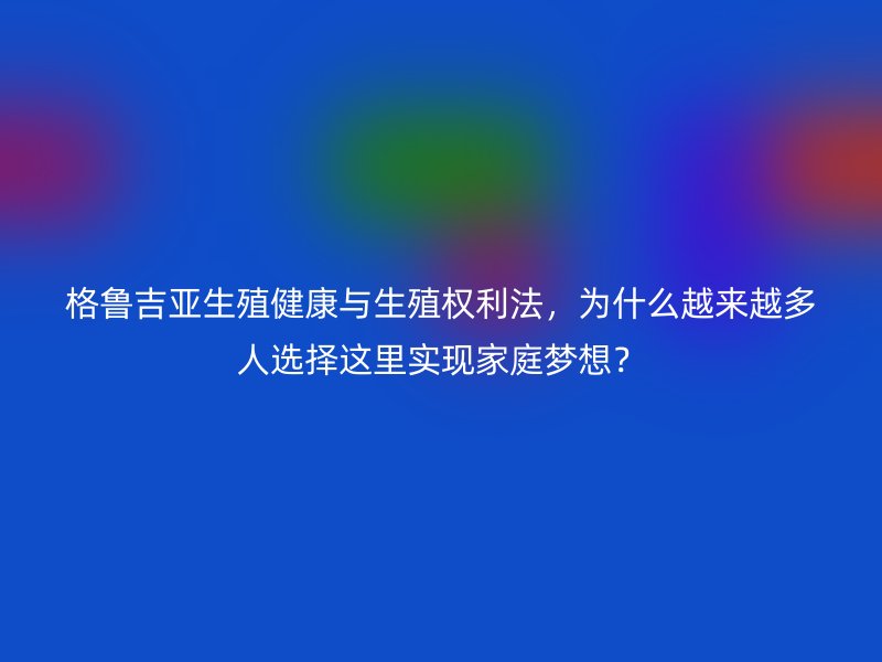 格鲁吉亚生殖健康与生殖权利法，为什么越来越多人选择这里实现家庭梦想？
