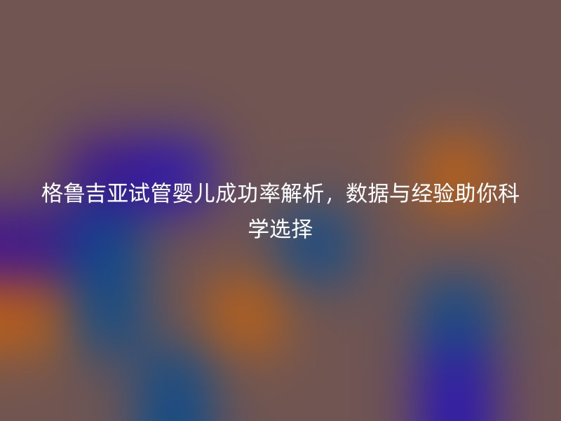 格鲁吉亚试管婴儿成功率解析，数据与经验助你科学选择