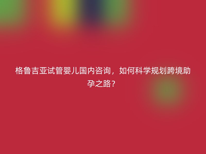 格鲁吉亚试管婴儿国内咨询，如何科学规划跨境助孕之路？