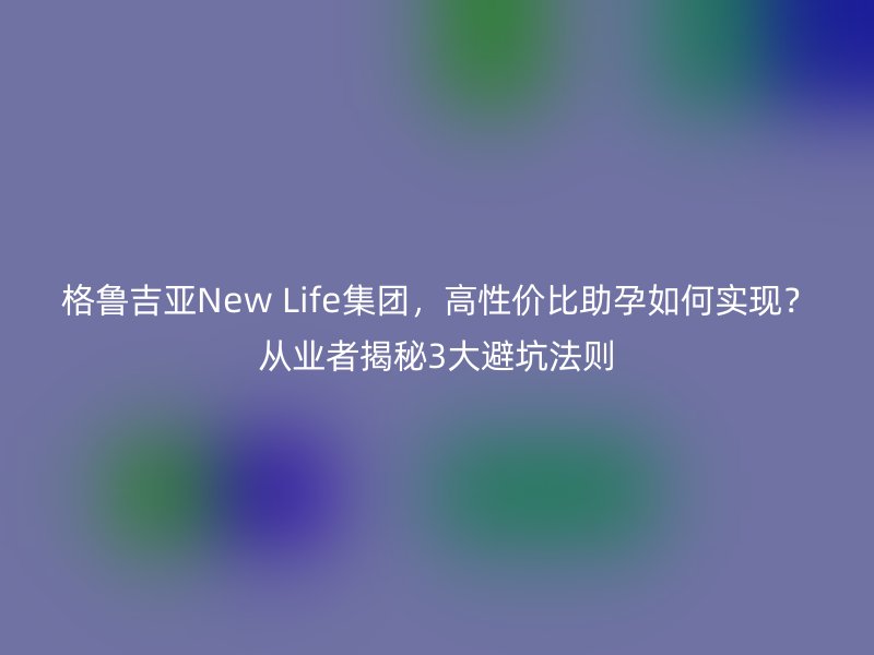 格鲁吉亚New Life集团，高性价比助孕如何实现？从业者揭秘3大避坑法则
