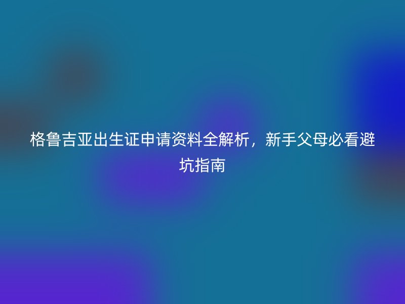 格鲁吉亚出生证申请资料全解析，新手父母必看避坑指南