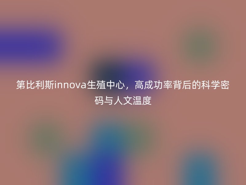 第比利斯innova生殖中心，高成功率背后的科学密码与人文温度
