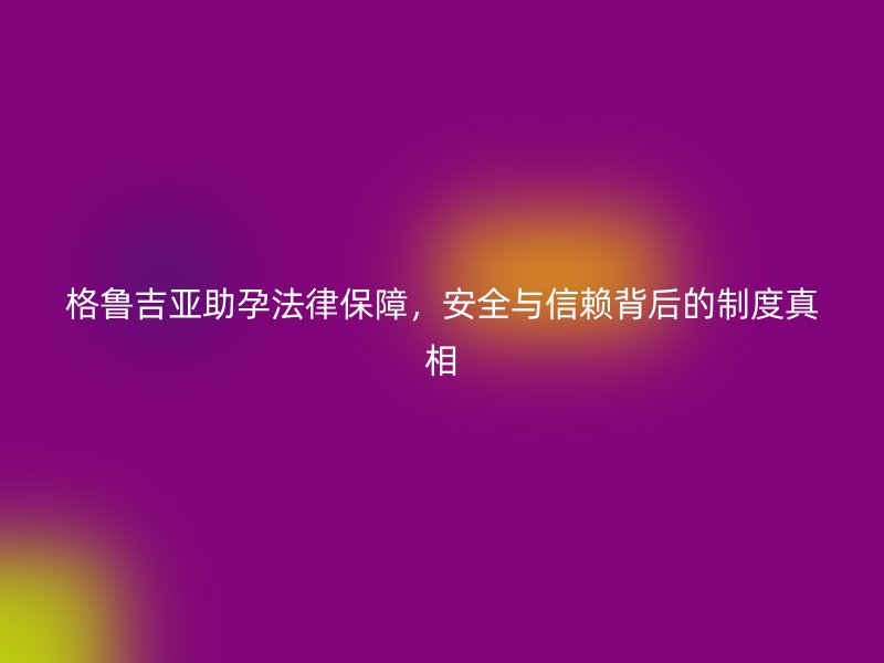 格鲁吉亚助孕法律保障，安全与信赖背后的制度真相