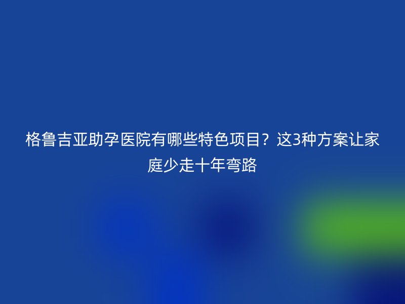 格鲁吉亚助孕医院有哪些特色项目？这3种方案让家庭少走十年弯路