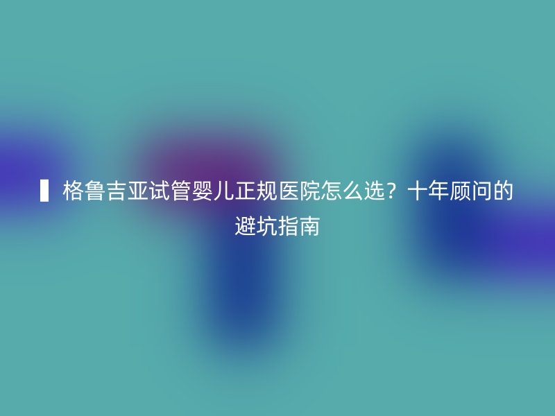 ▍格鲁吉亚试管婴儿正规医院怎么选？十年顾问的避坑指南