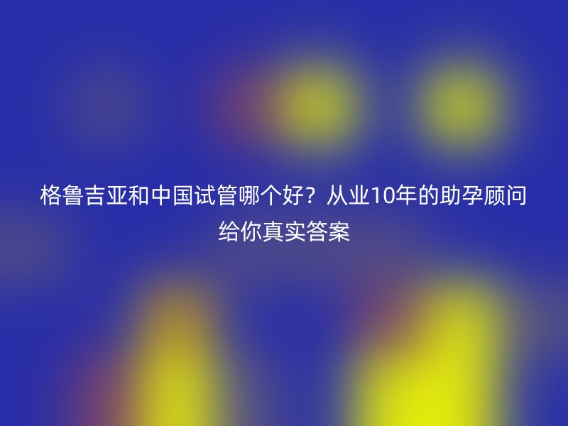 格鲁吉亚和中国试管哪个好？从业10年的助孕顾问给你真实答案
