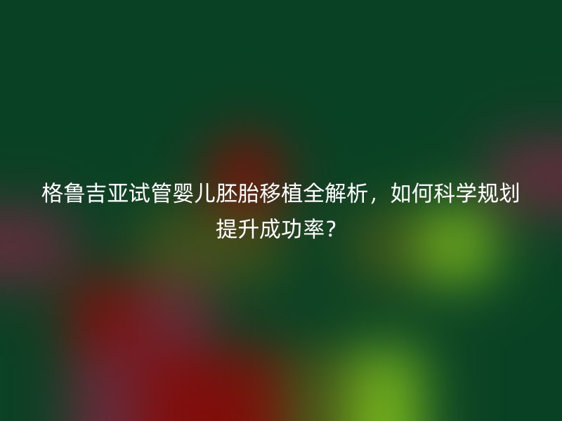 格鲁吉亚试管婴儿胚胎移植全解析，如何科学规划提升成功率？