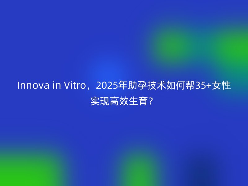 Innova in Vitro，2025年助孕技术如何帮35+女性实现高效生育？