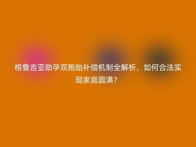 格鲁吉亚助孕双胞胎补偿机制全解析，如何合法实现家庭圆满？