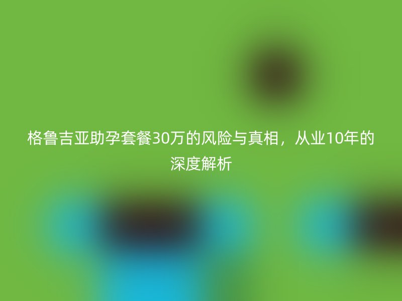 格鲁吉亚助孕套餐30万的风险与真相，从业10年的深度解析
