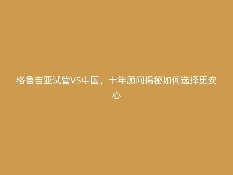 格鲁吉亚试管VS中国，十年顾问揭秘如何选择更安心