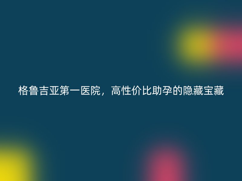 格鲁吉亚第一医院，高性价比助孕的隐藏宝藏
