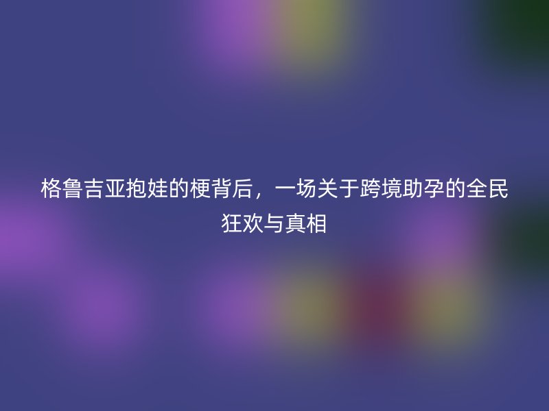 格鲁吉亚抱娃的梗背后，一场关于跨境助孕的全民狂欢与真相