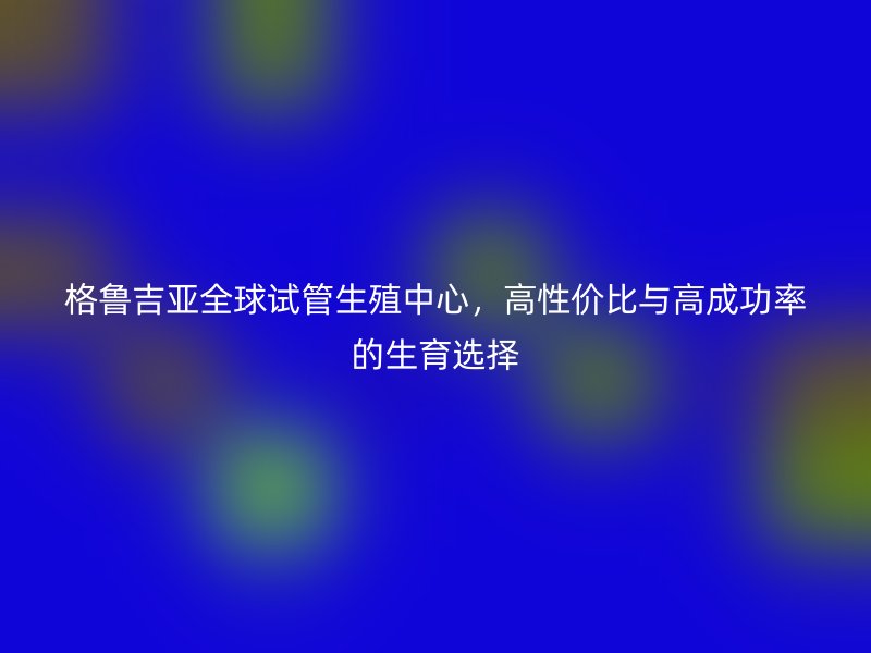 格鲁吉亚全球试管生殖中心，高性价比与高成功率的生育选择