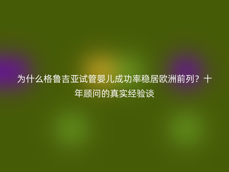 为什么格鲁吉亚试管婴儿成功率稳居欧洲前列？十年顾问的真实经验谈
