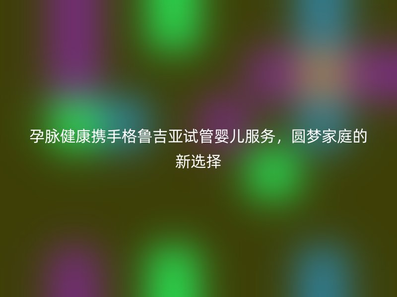 孕脉健康携手格鲁吉亚试管婴儿服务，圆梦家庭的新选择