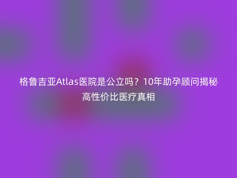 格鲁吉亚Atlas医院是公立吗？10年助孕顾问揭秘高性价比医疗真相