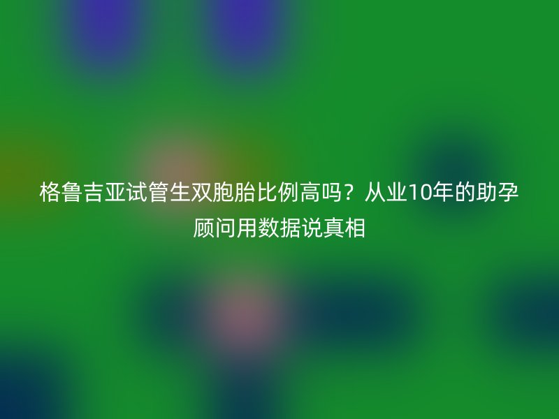 格鲁吉亚试管生双胞胎比例高吗？从业10年的助孕顾问用数据说真相