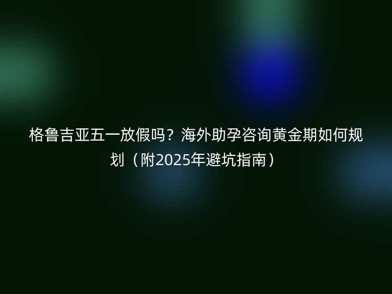 格鲁吉亚五一放假吗?海外助孕咨询黄金期如何规划(附2025年避坑指南)