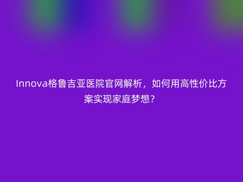 Innova格鲁吉亚医院官网解析,如何用高性价比方案实现家庭梦想?